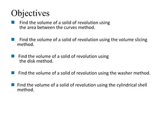 Objectives 
 Find the volume of a solid of revolution using 
the area between the curves method. 
 Find the volume of a solid of revolution using the volume slicing 
method. 
 Find the volume of a solid of revolution using 
the disk method. 
 Find the volume of a solid of revolution using the washer method. 
 Find the volume of a solid of revolution using the cylindrical shell 
method. 
 