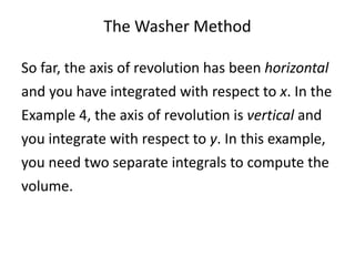The Washer Method 
So far, the axis of revolution has been horizontal 
and you have integrated with respect to x. In the 
Example 4, the axis of revolution is vertical and 
you integrate with respect to y. In this example, 
you need two separate integrals to compute the 
volume. 
 