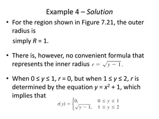 Example 4 – Solution 
• For the region shown in Figure 7.21, the outer 
radius is 
simply R = 1. 
• There is, however, no convenient formula that 
represents the inner radius 
• When 0 ≤ y ≤ 1, r = 0, but when 1 ≤ y ≤ 2, r is 
determined by the equation y = x2 + 1, which 
implies that 
 