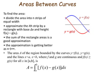 Areas Between Curves 
To find the area: 
• divide the area into n strips of 
equal width 
• approximate the ith strip by a 
rectangle with base Δx and height 
f(xi) – g(xi). 
• the sum of the rectangle areas is a 
good approximation 
• the approximation is getting better 
as n→∞. 
y = f(x) 
y = g(x) 
• The area A of the region bounded by the curves y=f(x), y=g(x), 
and the lines x=a, x=b, where f and g are continuous and f(x) ≥ 
g(x) for all x in [a,b], is 
b 
A [ f (x) g(x)]dx 
   
a 
 