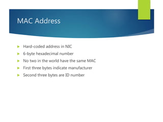 MAC Address
 Hard-coded address in NIC
 6-byte hexadecimal number
 No two in the world have the same MAC
 First three bytes indicate manufacturer
 Second three bytes are ID number
 