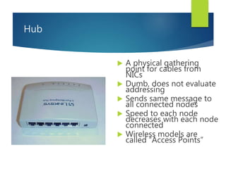 Hub
 A physical gathering
point for cables from
NICs
 Dumb, does not evaluate
addressing
 Sends same message to
all connected nodes
 Speed to each node
decreases with each node
connected
 Wireless models are
called “Access Points”
 