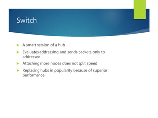 Switch
 A smart version of a hub
 Evaluates addressing and sends packets only to
addressee
 Attaching more nodes does not split speed
 Replacing hubs in popularity because of superior
performance
 
