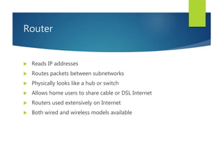 Router
 Reads IP addresses
 Routes packets between subnetworks
 Physically looks like a hub or switch
 Allows home users to share cable or DSL Internet
 Routers used extensively on Internet
 Both wired and wireless models available
 
