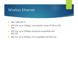 Wireless Ethernet
 Also called Wi-Fi
 802.11b: up to 11Mbps, very popular, range of 250 to 300
feet
 802.11g: up to 54Mbps, backward-compatible with
802.11b
 802.11a: up to 54Mbps, not compatible with 802.11b
 