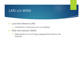 LAN v/s WAN
 Local Area Network (LAN)
 Confined to a small area such as a building
 Wide Area Network (WAN)
 Networking on a much larger geographical scale (ex. the
Internet)
 