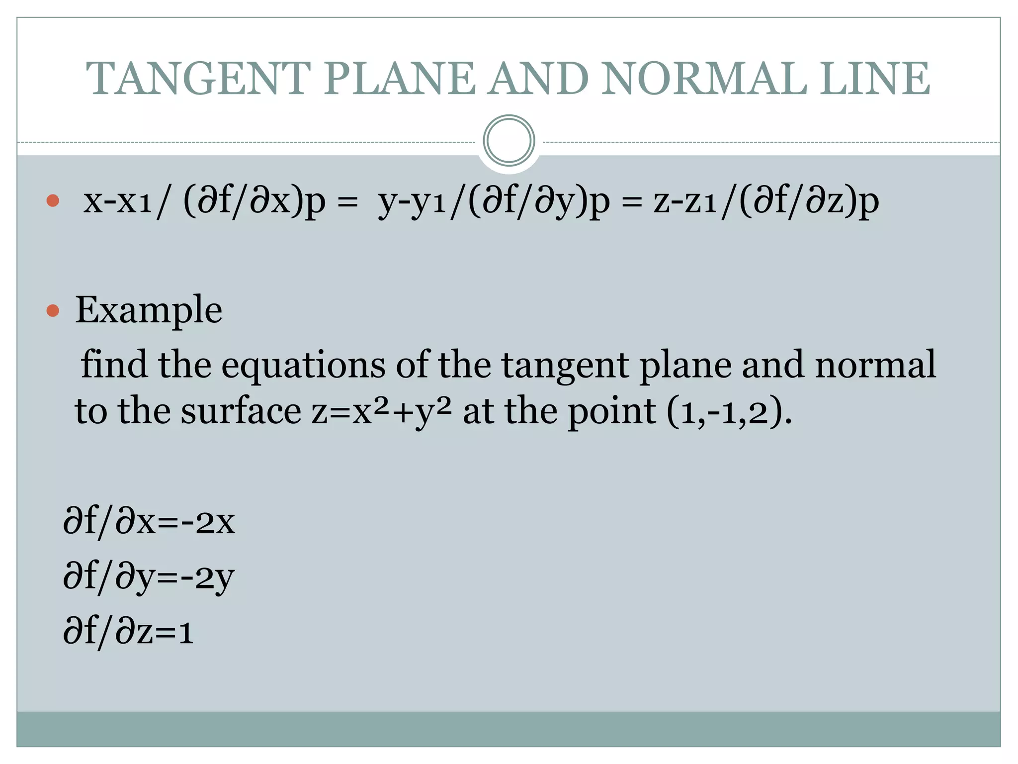  x-x₁/ (∂f/∂x)p = y-y₁/(∂f/∂y)p = z-z₁/(∂f/∂z)p
 Example
find the equations of the tangent plane and normal
to the surface z=x²+y² at the point (1,-1,2).
∂f/∂x=-2x
∂f/∂y=-2y
∂f/∂z=1
TANGENT PLANE AND NORMAL LINE
 