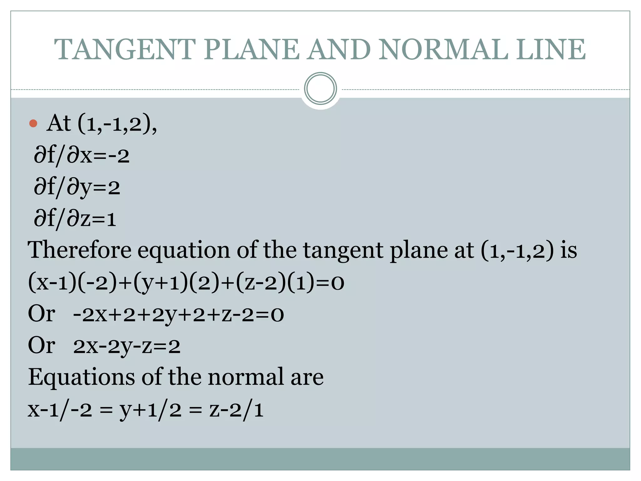  At (1,-1,2),
∂f/∂x=-2
∂f/∂y=2
∂f/∂z=1
Therefore equation of the tangent plane at (1,-1,2) is
(x-1)(-2)+(y+1)(2)+(z-2)(1)=0
Or -2x+2+2y+2+z-2=0
Or 2x-2y-z=2
Equations of the normal are
x-1/-2 = y+1/2 = z-2/1
TANGENT PLANE AND NORMAL LINE
 