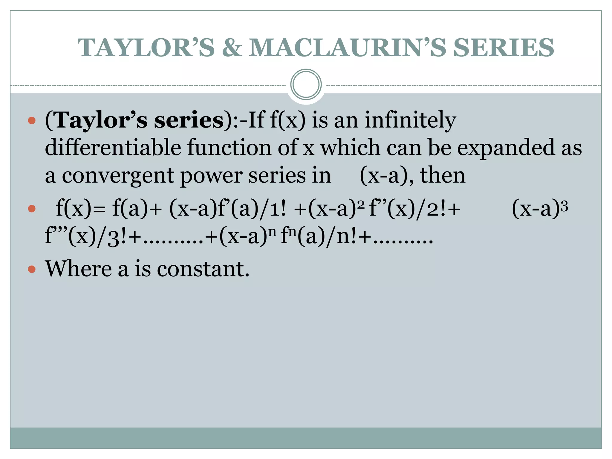 TAYLOR’S & MACLAURIN’S SERIES
 (Taylor’s series):-If f(x) is an infinitely
differentiable function of x which can be expanded as
a convergent power series in (x-a), then
 f(x)= f(a)+ (x-a)f’(a)/1! +(x-a)2 f’’(x)/2!+ (x-a)3
f’’’(x)/3!+……….+(x-a)n fn(a)/n!+……….
 Where a is constant.
 