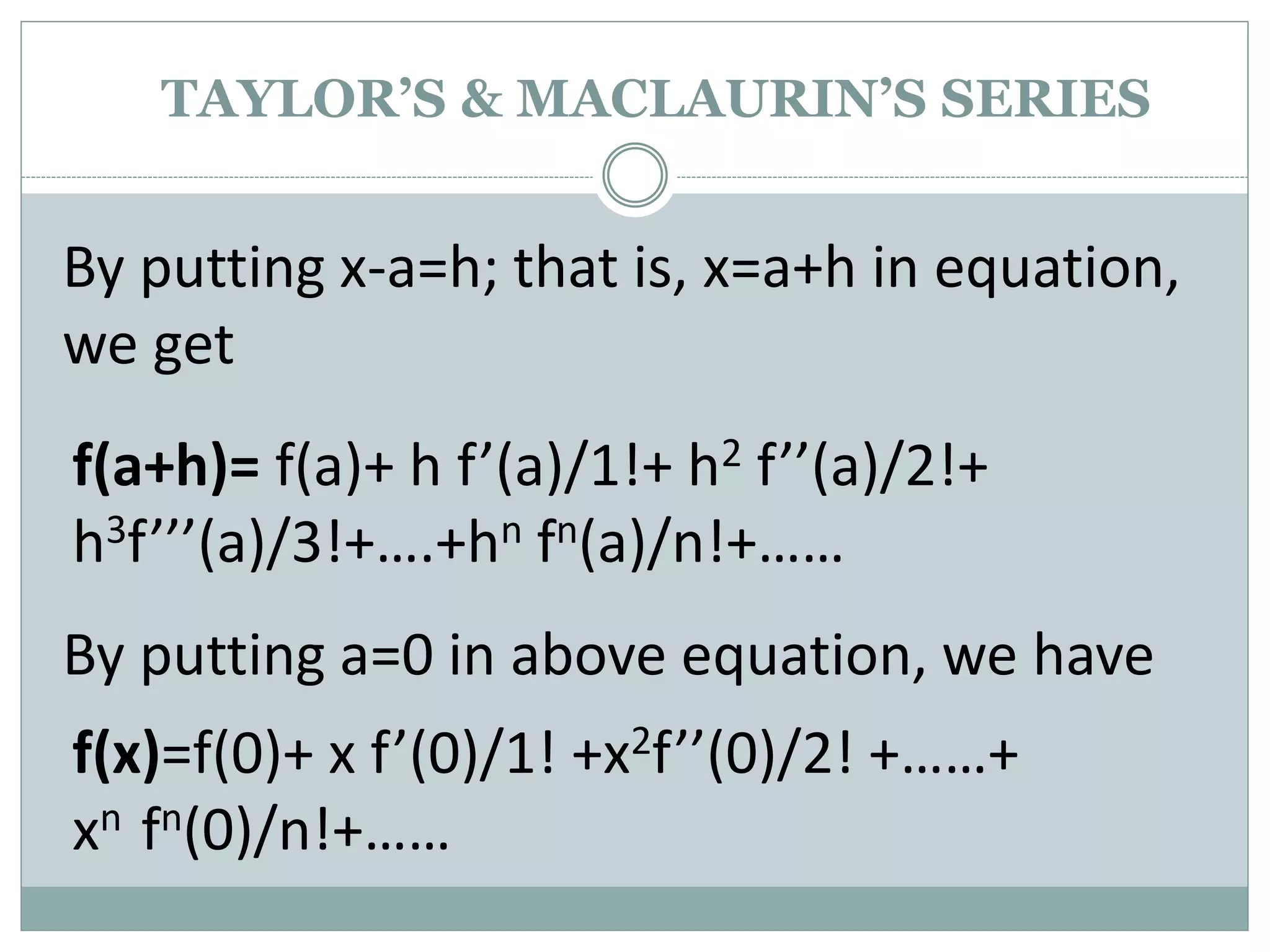 By putting x-a=h; that is, x=a+h in equation,
we get
f(a+h)= f(a)+ h f’(a)/1!+ h2 f’’(a)/2!+
h3f’’’(a)/3!+….+hn fn(a)/n!+……
By putting a=0 in above equation, we have
f(x)=f(0)+ x f’(0)/1! +x2f’’(0)/2! +……+
xn fn(0)/n!+……
TAYLOR’S & MACLAURIN’S SERIES
 