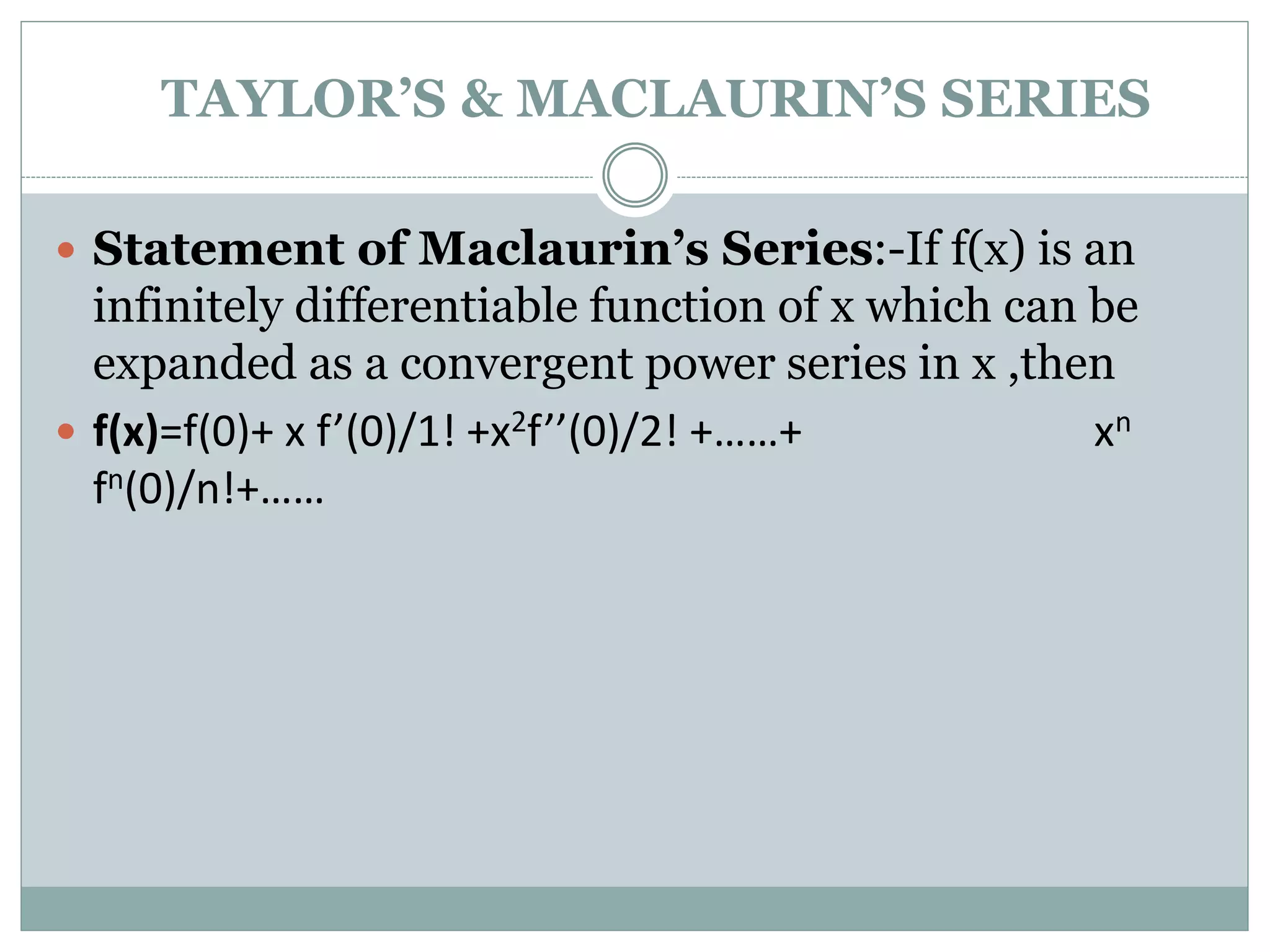  Statement of Maclaurin’s Series:-If f(x) is an
infinitely differentiable function of x which can be
expanded as a convergent power series in x ,then
 f(x)=f(0)+ x f’(0)/1! +x2f’’(0)/2! +……+ xn
fn(0)/n!+……
TAYLOR’S & MACLAURIN’S SERIES
 