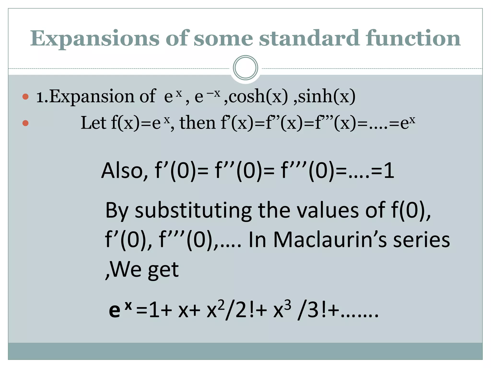  1.Expansion of e x , e –x ,cosh(x) ,sinh(x)
 Let f(x)=e x, then f’(x)=f’’(x)=f’’’(x)=….=ex
Also, f’(0)= f’’(0)= f’’’(0)=….=1
By substituting the values of f(0),
f’(0), f’’’(0),…. In Maclaurin’s series
,We get
e x =1+ x+ x2/2!+ x3 /3!+…….
Expansions of some standard function
 