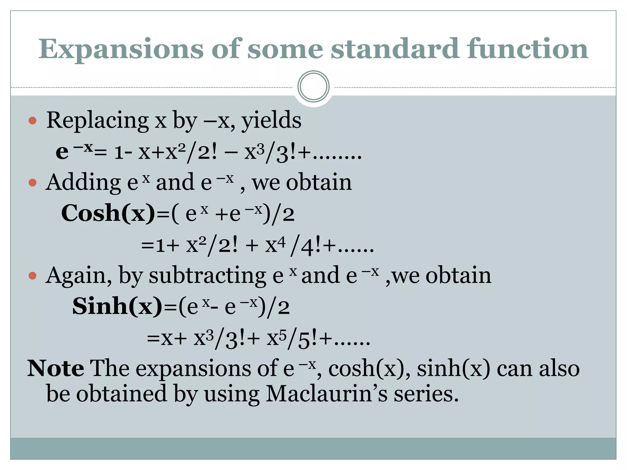  Replacing x by –x, yields
e –x= 1- x+x2/2! – x3/3!+……..
 Adding e x and e –x , we obtain
Cosh(x)=( e x +e –x)/2
=1+ x2/2! + x4 /4!+……
 Again, by subtracting e x and e –x ,we obtain
Sinh(x)=(e x- e –x)/2
=x+ x3/3!+ x5/5!+……
Note The expansions of e –x, cosh(x), sinh(x) can also
be obtained by using Maclaurin’s series.
Expansions of some standard function
 