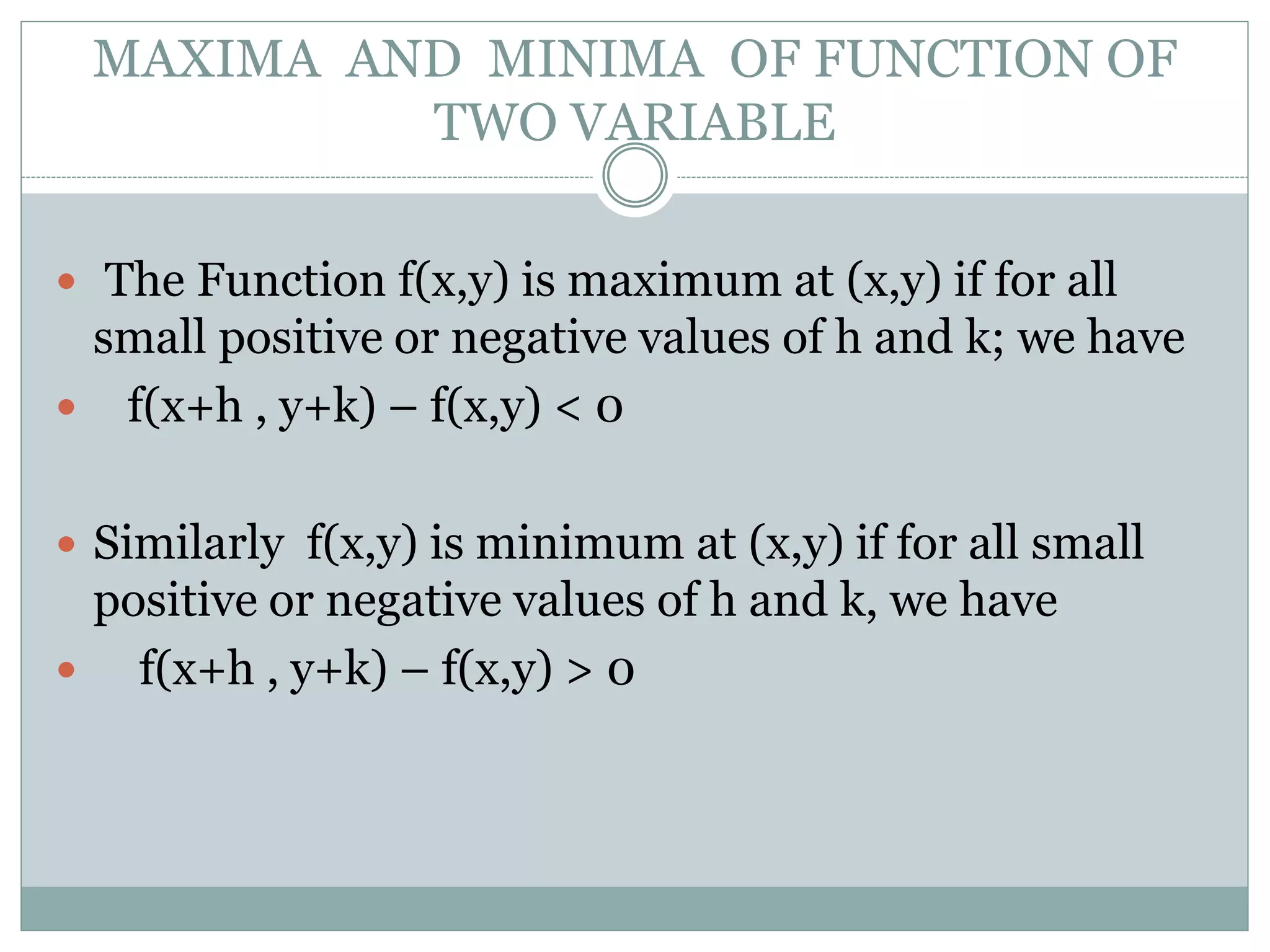 MAXIMA AND MINIMA OF FUNCTION OF
TWO VARIABLE
 The Function f(x,y) is maximum at (x,y) if for all
small positive or negative values of h and k; we have
 f(x+h , y+k) – f(x,y) < 0
 Similarly f(x,y) is minimum at (x,y) if for all small
positive or negative values of h and k, we have
 f(x+h , y+k) – f(x,y) > 0
 