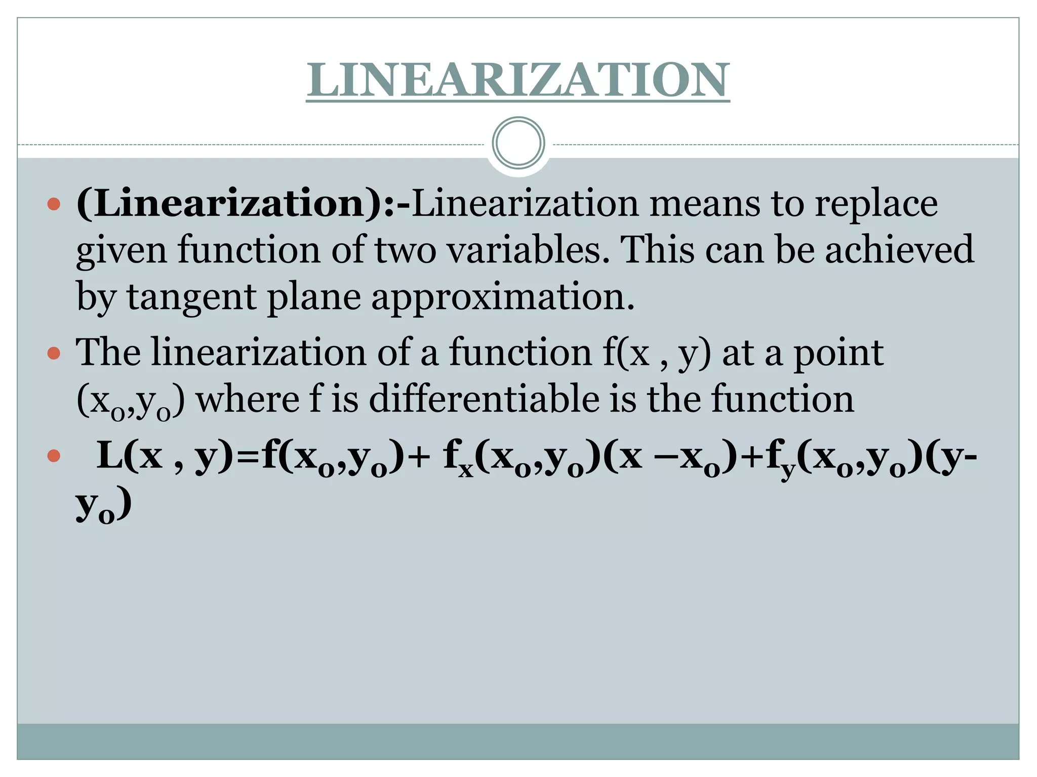 LINEARIZATION
 (Linearization):-Linearization means to replace
given function of two variables. This can be achieved
by tangent plane approximation.
 The linearization of a function f(x , y) at a point
(x0,y0) where f is differentiable is the function
 L(x , y)=f(x0,y0)+ fx(x0,y0)(x –x0)+fy(x0,y0)(y-
y0)
 