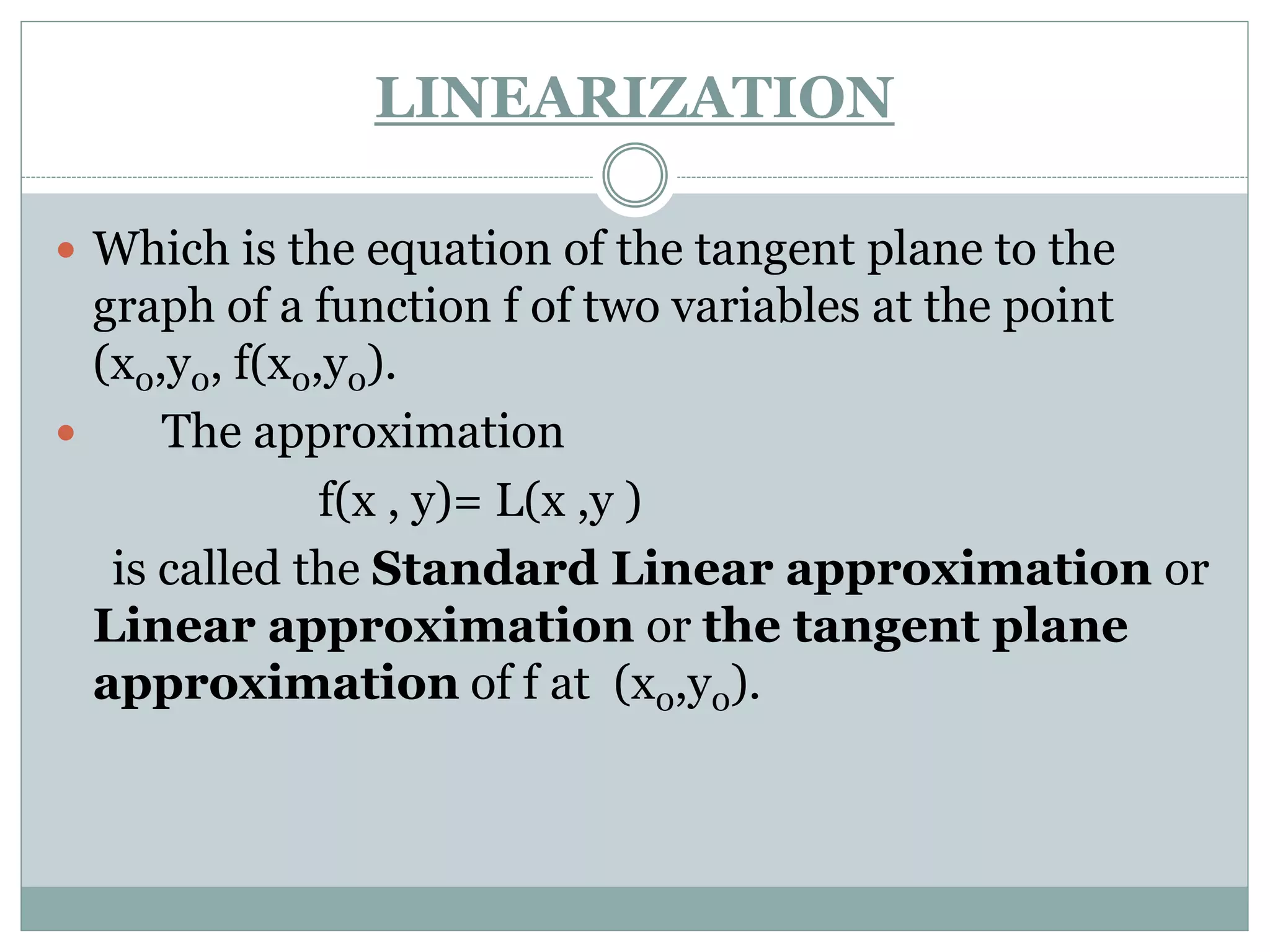  Which is the equation of the tangent plane to the
graph of a function f of two variables at the point
(x0,y0, f(x0,y0).
 The approximation
f(x , y)= L(x ,y )
is called the Standard Linear approximation or
Linear approximation or the tangent plane
approximation of f at (x0,y0).
LINEARIZATION
 