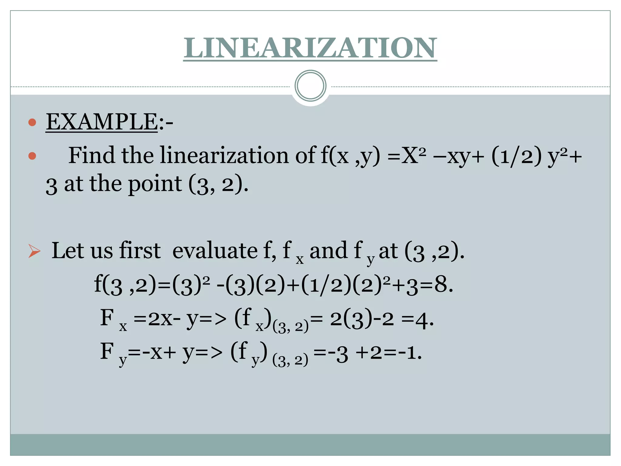  EXAMPLE:-
 Find the linearization of f(x ,y) =X2 –xy+ (1/2) y2+
3 at the point (3, 2).
 Let us first evaluate f, f x and f y at (3 ,2).
f(3 ,2)=(3)2 -(3)(2)+(1/2)(2)2+3=8.
F x =2x- y=> (f x)(3, 2)= 2(3)-2 =4.
F y=-x+ y=> (f y) (3, 2) =-3 +2=-1.
LINEARIZATION
 