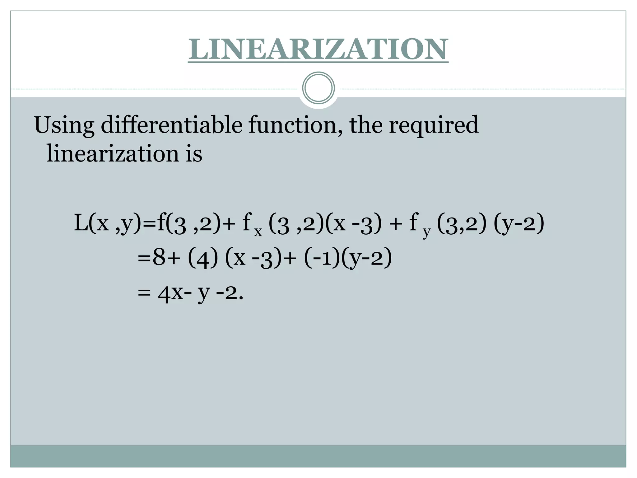 Using differentiable function, the required
linearization is
L(x ,y)=f(3 ,2)+ f x (3 ,2)(x -3) + f y (3,2) (y-2)
=8+ (4) (x -3)+ (-1)(y-2)
= 4x- y -2.
LINEARIZATION
 