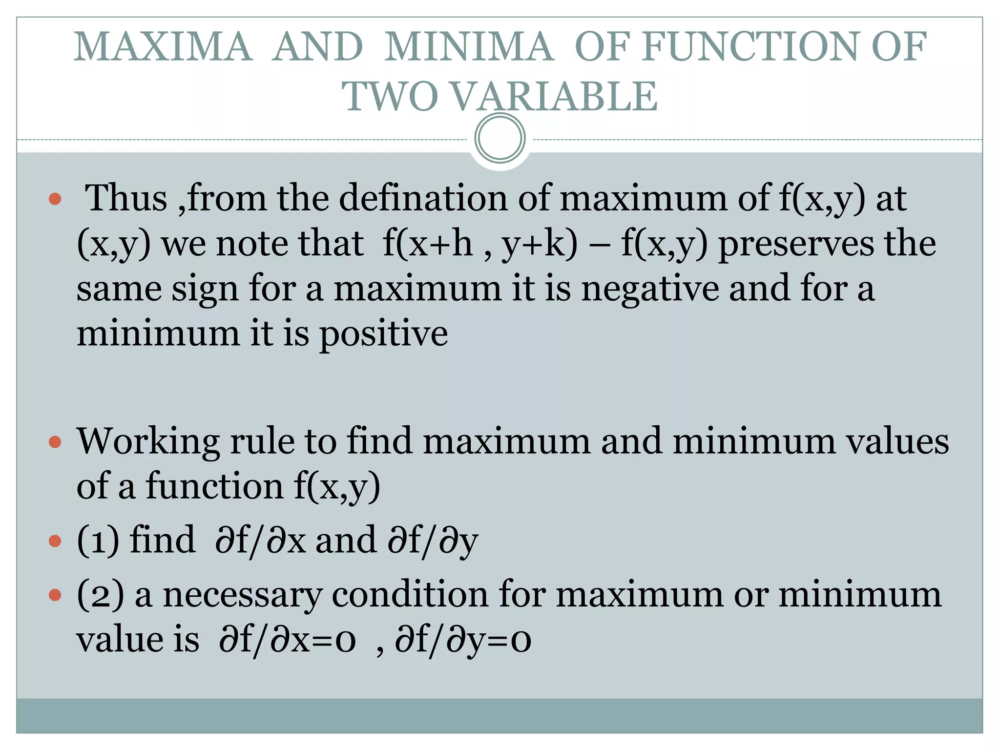  Thus ,from the defination of maximum of f(x,y) at
(x,y) we note that f(x+h , y+k) – f(x,y) preserves the
same sign for a maximum it is negative and for a
minimum it is positive
 Working rule to find maximum and minimum values
of a function f(x,y)
 (1) find ∂f/∂x and ∂f/∂y
 (2) a necessary condition for maximum or minimum
value is ∂f/∂x=0 , ∂f/∂y=0
MAXIMA AND MINIMA OF FUNCTION OF
TWO VARIABLE
 