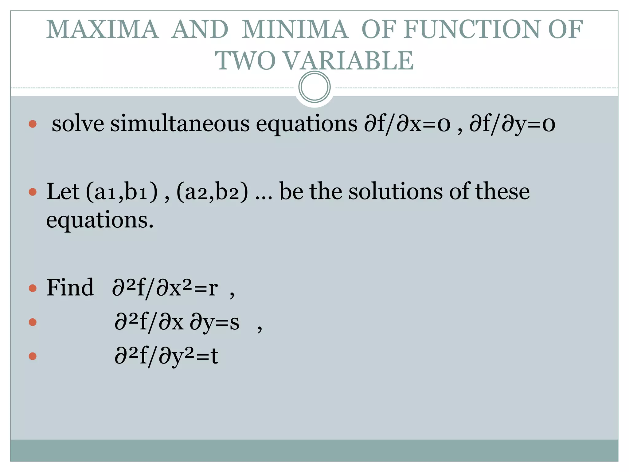  solve simultaneous equations ∂f/∂x=0 , ∂f/∂y=0
 Let (a₁,b₁) , (a₂,b₂) … be the solutions of these
equations.
 Find ∂²f/∂x²=r ,
 ∂²f/∂x ∂y=s ,
 ∂²f/∂y²=t
MAXIMA AND MINIMA OF FUNCTION OF
TWO VARIABLE
 