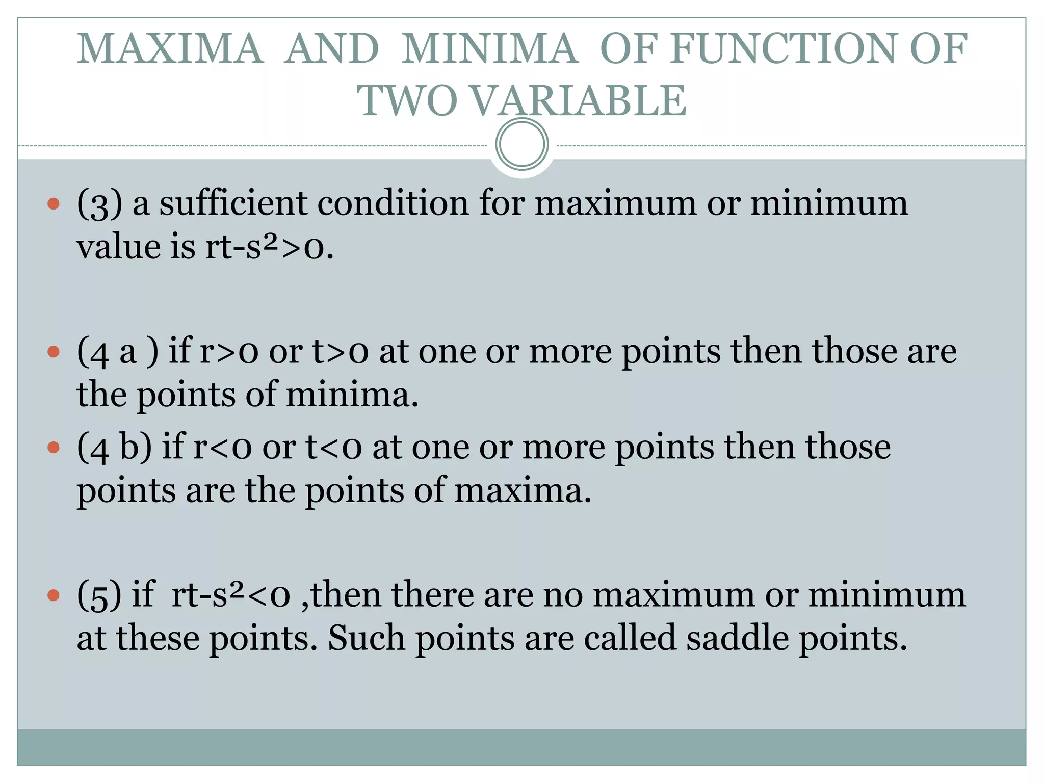  (3) a sufficient condition for maximum or minimum
value is rt-s²>0.
 (4 a ) if r>0 or t>0 at one or more points then those are
the points of minima.
 (4 b) if r<0 or t<0 at one or more points then those
points are the points of maxima.
 (5) if rt-s²<0 ,then there are no maximum or minimum
at these points. Such points are called saddle points.
MAXIMA AND MINIMA OF FUNCTION OF
TWO VARIABLE
 