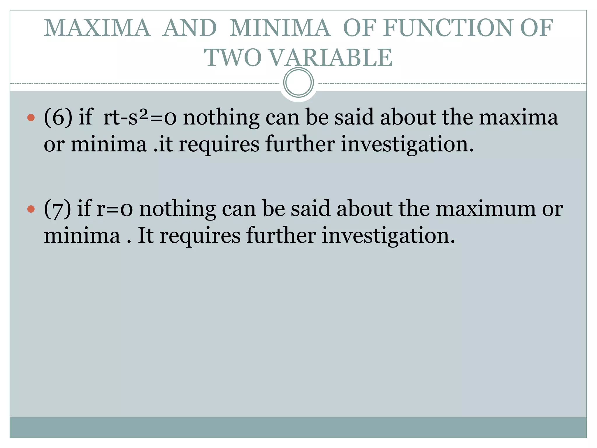  (6) if rt-s²=0 nothing can be said about the maxima
or minima .it requires further investigation.
 (7) if r=0 nothing can be said about the maximum or
minima . It requires further investigation.
MAXIMA AND MINIMA OF FUNCTION OF
TWO VARIABLE
 