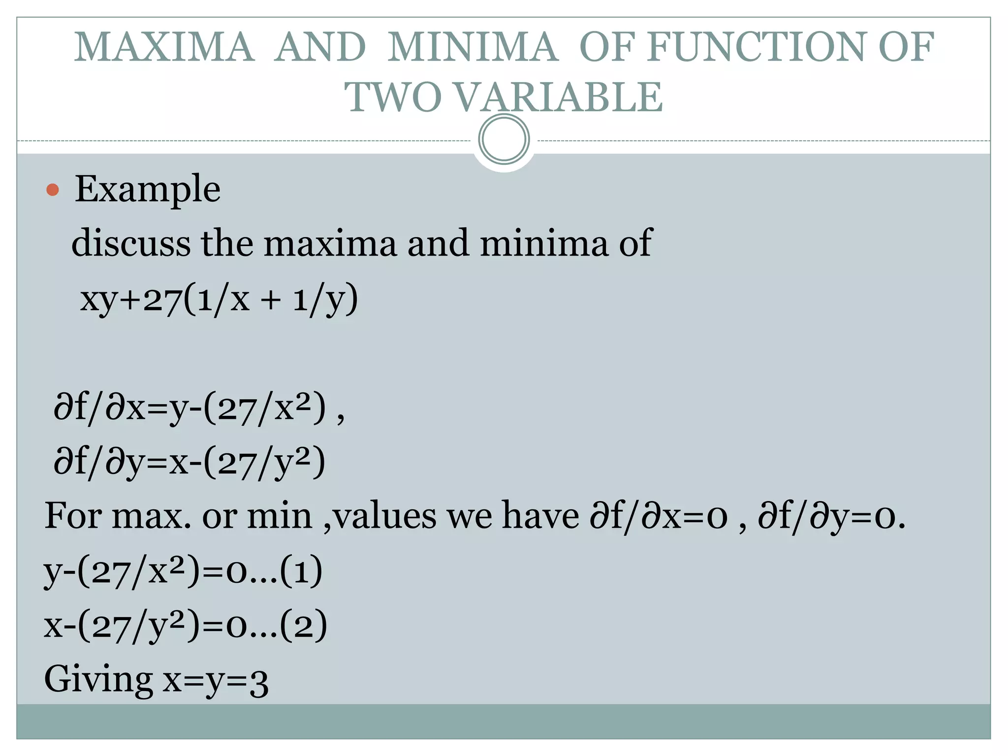  Example
discuss the maxima and minima of
xy+27(1/x + 1/y)
∂f/∂x=y-(27/x²) ,
∂f/∂y=x-(27/y²)
For max. or min ,values we have ∂f/∂x=0 , ∂f/∂y=0.
y-(27/x²)=0…(1)
x-(27/y²)=0…(2)
Giving x=y=3
MAXIMA AND MINIMA OF FUNCTION OF
TWO VARIABLE
 