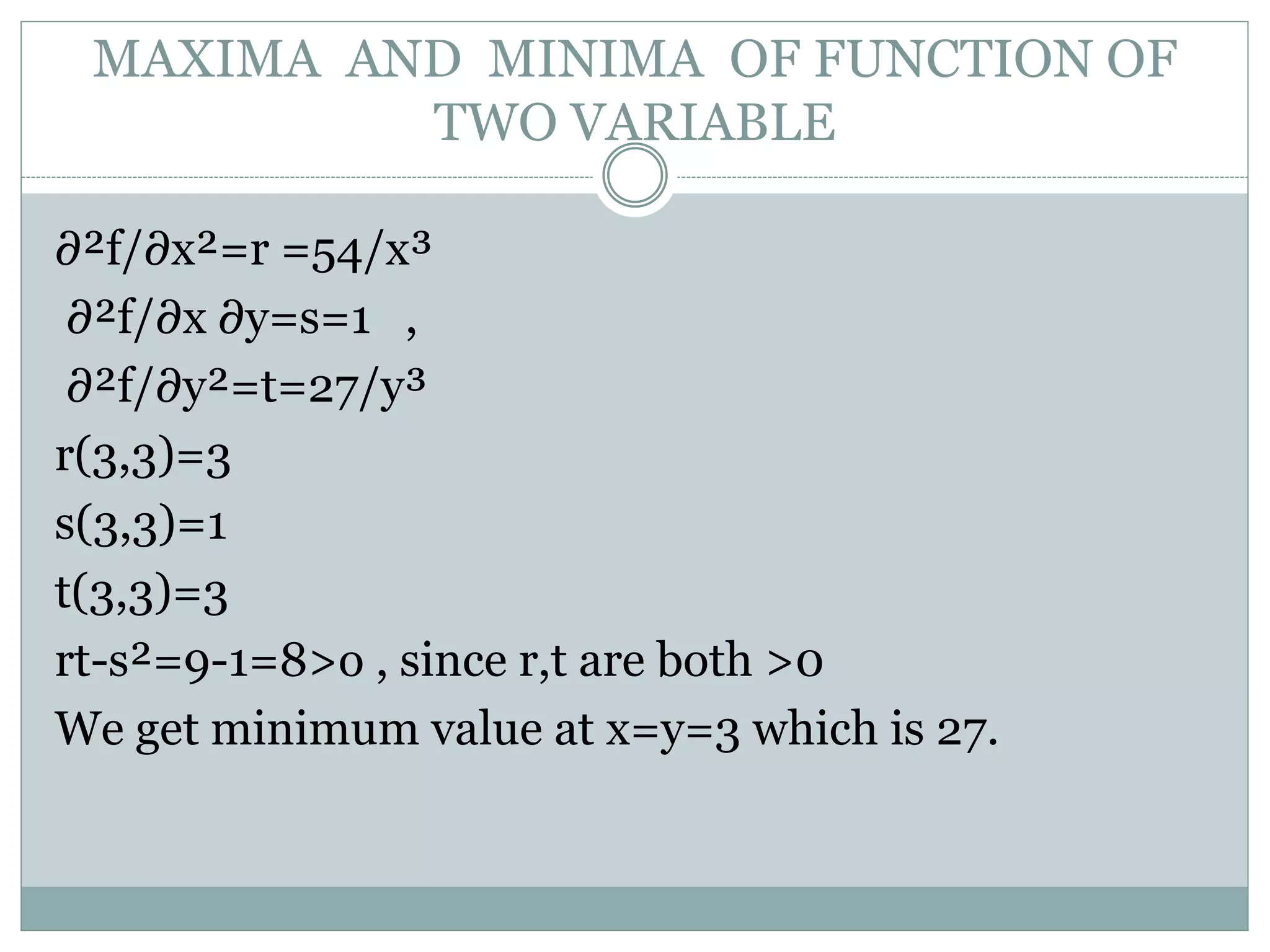 ∂²f/∂x²=r =54/x³
∂²f/∂x ∂y=s=1 ,
∂²f/∂y²=t=27/y³
r(3,3)=3
s(3,3)=1
t(3,3)=3
rt-s²=9-1=8>o , since r,t are both >0
We get minimum value at x=y=3 which is 27.
MAXIMA AND MINIMA OF FUNCTION OF
TWO VARIABLE
 