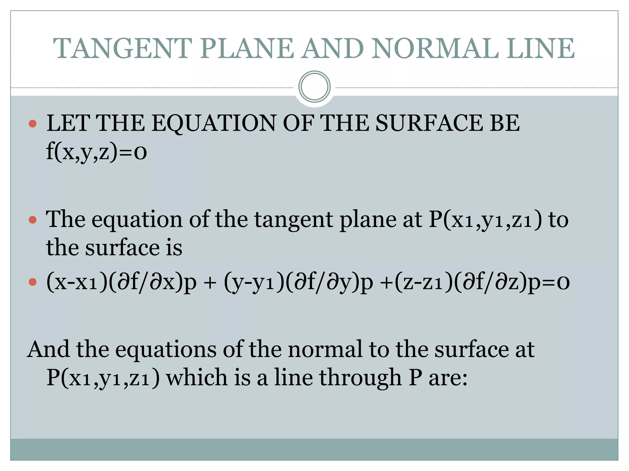 TANGENT PLANE AND NORMAL LINE
 LET THE EQUATION OF THE SURFACE BE
f(x,y,z)=0
 The equation of the tangent plane at P(x₁,y₁,z₁) to
the surface is
 (x-x₁)(∂f/∂x)p + (y-y₁)(∂f/∂y)p +(z-z₁)(∂f/∂z)p=0
And the equations of the normal to the surface at
P(x₁,y₁,z₁) which is a line through P are:
 