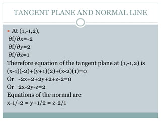  At (1,-1,2),
∂f/∂x=-2
∂f/∂y=2
∂f/∂z=1
Therefore equation of the tangent plane at (1,-1,2) is
(x-1)(-2)+(y+1)(2)+(z-2)(1)=0
Or -2x+2+2y+2+z-2=0
Or 2x-2y-z=2
Equations of the normal are
x-1/-2 = y+1/2 = z-2/1
TANGENT PLANE AND NORMAL LINE
 