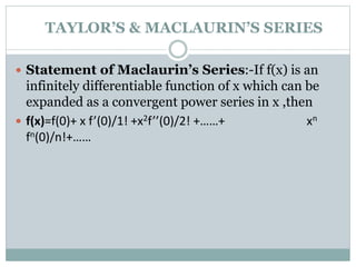  Statement of Maclaurin’s Series:-If f(x) is an
infinitely differentiable function of x which can be
expanded as a convergent power series in x ,then
 f(x)=f(0)+ x f’(0)/1! +x2f’’(0)/2! +……+ xn
fn(0)/n!+……
TAYLOR’S & MACLAURIN’S SERIES
 