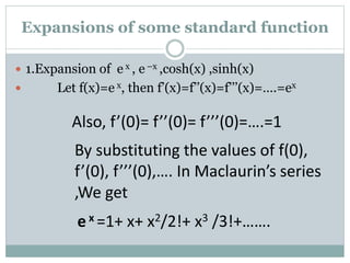  1.Expansion of e x , e –x ,cosh(x) ,sinh(x)
 Let f(x)=e x, then f’(x)=f’’(x)=f’’’(x)=….=ex
Also, f’(0)= f’’(0)= f’’’(0)=….=1
By substituting the values of f(0),
f’(0), f’’’(0),…. In Maclaurin’s series
,We get
e x =1+ x+ x2/2!+ x3 /3!+…….
Expansions of some standard function
 