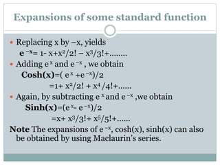  Replacing x by –x, yields
e –x= 1- x+x2/2! – x3/3!+……..
 Adding e x and e –x , we obtain
Cosh(x)=( e x +e –x)/2
=1+ x2/2! + x4 /4!+……
 Again, by subtracting e x and e –x ,we obtain
Sinh(x)=(e x- e –x)/2
=x+ x3/3!+ x5/5!+……
Note The expansions of e –x, cosh(x), sinh(x) can also
be obtained by using Maclaurin’s series.
Expansions of some standard function
 