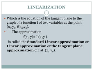  Which is the equation of the tangent plane to the
graph of a function f of two variables at the point
(x0,y0, f(x0,y0).
 The approximation
f(x , y)= L(x ,y )
is called the Standard Linear approximation or
Linear approximation or the tangent plane
approximation of f at (x0,y0).
LINEARIZATION
 