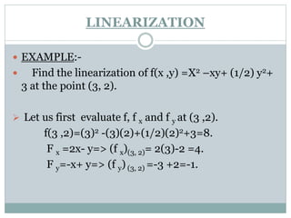  EXAMPLE:-
 Find the linearization of f(x ,y) =X2 –xy+ (1/2) y2+
3 at the point (3, 2).
 Let us first evaluate f, f x and f y at (3 ,2).
f(3 ,2)=(3)2 -(3)(2)+(1/2)(2)2+3=8.
F x =2x- y=> (f x)(3, 2)= 2(3)-2 =4.
F y=-x+ y=> (f y) (3, 2) =-3 +2=-1.
LINEARIZATION
 