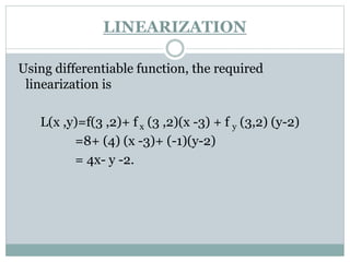Using differentiable function, the required
linearization is
L(x ,y)=f(3 ,2)+ f x (3 ,2)(x -3) + f y (3,2) (y-2)
=8+ (4) (x -3)+ (-1)(y-2)
= 4x- y -2.
LINEARIZATION
 
