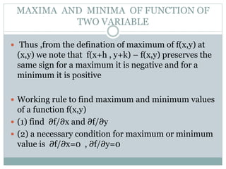  Thus ,from the defination of maximum of f(x,y) at
(x,y) we note that f(x+h , y+k) – f(x,y) preserves the
same sign for a maximum it is negative and for a
minimum it is positive
 Working rule to find maximum and minimum values
of a function f(x,y)
 (1) find ∂f/∂x and ∂f/∂y
 (2) a necessary condition for maximum or minimum
value is ∂f/∂x=0 , ∂f/∂y=0
MAXIMA AND MINIMA OF FUNCTION OF
TWO VARIABLE
 