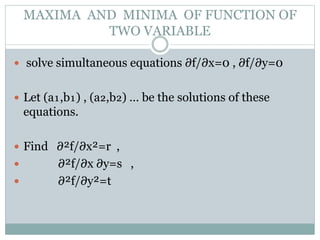  solve simultaneous equations ∂f/∂x=0 , ∂f/∂y=0
 Let (a₁,b₁) , (a₂,b₂) … be the solutions of these
equations.
 Find ∂²f/∂x²=r ,
 ∂²f/∂x ∂y=s ,
 ∂²f/∂y²=t
MAXIMA AND MINIMA OF FUNCTION OF
TWO VARIABLE
 