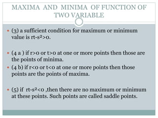  (3) a sufficient condition for maximum or minimum
value is rt-s²>0.
 (4 a ) if r>0 or t>0 at one or more points then those are
the points of minima.
 (4 b) if r<0 or t<0 at one or more points then those
points are the points of maxima.
 (5) if rt-s²<0 ,then there are no maximum or minimum
at these points. Such points are called saddle points.
MAXIMA AND MINIMA OF FUNCTION OF
TWO VARIABLE
 