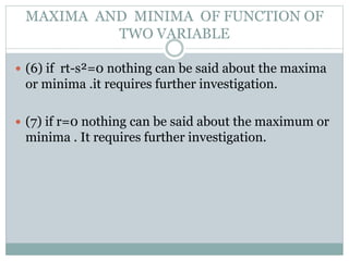  (6) if rt-s²=0 nothing can be said about the maxima
or minima .it requires further investigation.
 (7) if r=0 nothing can be said about the maximum or
minima . It requires further investigation.
MAXIMA AND MINIMA OF FUNCTION OF
TWO VARIABLE
 