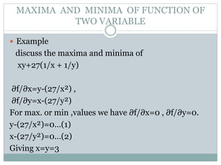  Example
discuss the maxima and minima of
xy+27(1/x + 1/y)
∂f/∂x=y-(27/x²) ,
∂f/∂y=x-(27/y²)
For max. or min ,values we have ∂f/∂x=0 , ∂f/∂y=0.
y-(27/x²)=0…(1)
x-(27/y²)=0…(2)
Giving x=y=3
MAXIMA AND MINIMA OF FUNCTION OF
TWO VARIABLE
 