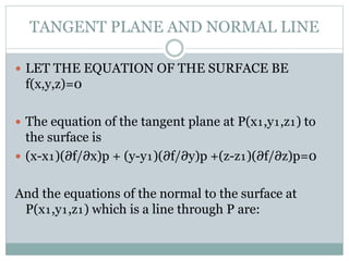 TANGENT PLANE AND NORMAL LINE
 LET THE EQUATION OF THE SURFACE BE
f(x,y,z)=0
 The equation of the tangent plane at P(x₁,y₁,z₁) to
the surface is
 (x-x₁)(∂f/∂x)p + (y-y₁)(∂f/∂y)p +(z-z₁)(∂f/∂z)p=0
And the equations of the normal to the surface at
P(x₁,y₁,z₁) which is a line through P are:
 