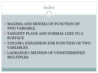 Index
 MAXIMA AND MINIMA OF FUNCTION OF
TWO VARIABLE.
 TANGENT PLANE AND NORMAL LINE TO A
SURFACE
 TAYLOR’s EXPANSION FOR FUNCTION OF TWO
VARIABLES.
 LAGRANGE’s METHOD OF UNDETERMINED
MULTIPLES.
 