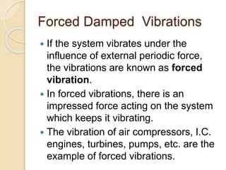 Forced Damped Vibrations
 If the system vibrates under the
influence of external periodic force,
the vibrations are known as forced
vibration.
 In forced vibrations, there is an
impressed force acting on the system
which keeps it vibrating.
 The vibration of air compressors, I.C.
engines, turbines, pumps, etc. are the
example of forced vibrations.
 