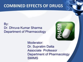 COMBINED EFFECTS OF DRUGS
By:
Dr. Dhruva Kumar Sharma
Department of Pharmacology
Moderator:
Dr. Supratim Datta
Associate Professor
Department of Pharmacology
SMIMS
 