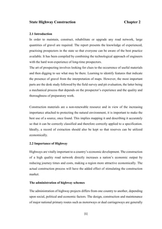 [1]
State Highway Construction Chapter 2
2.1 Introduction
In order to maintain, construct, rehabilitate or upgrade any road network, large
quantities of gravel are required. The report presents the knowledge of experienced,
practising prospectors in the state so that everyone can be aware of the best practice
available. It has been compiled by combining the technological approach of engineers
with the hard won experience of long-time prospectors.
The art of prospecting involves looking for clues to the occurrence of useful materials
and then digging to see what may be there. Learning to identify features that indicate
the presence of gravel from the interpretation of maps. However, the most important
parts are the desk study followed by the field survey and pit evaluation, the latter being
a mechanical process that depends on the prospector’s experience and the quality and
thoroughness of preparatory work.
Construction materials are a non-renewable resource and in view of the increasing
importance attached to protecting the natural environment, it is important to make the
best use of a source, once found. This implies mapping it and describing it accurately
so that it can be correctly classified and therefore correctly applied to a specification.
Ideally, a record of extraction should also be kept so that reserves can be utilized
economically.
2.2 Importance of Highway
Highways are vitally important to a country’s economic development. The construction
of a high quality road network directly increases a nation’s economic output by
reducing journey times and costs, making a region more attractive economically. The
actual construction process will have the added effect of stimulating the construction
market.
The administration of highway schemes
The administration of highway projects differs from one country to another, depending
upon social, political and economic factors. The design, construction and maintenance
of major national primary routes such as motorways or dual carriageways are generally
 