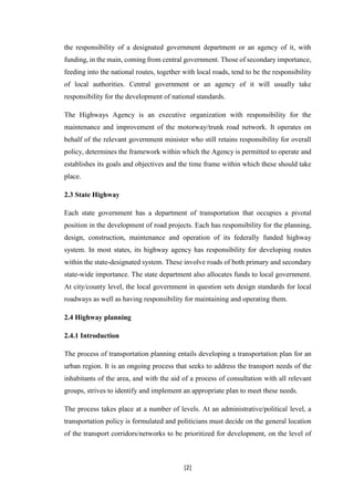 [2]
the responsibility of a designated government department or an agency of it, with
funding, in the main, coming from central government. Those of secondary importance,
feeding into the national routes, together with local roads, tend to be the responsibility
of local authorities. Central government or an agency of it will usually take
responsibility for the development of national standards.
The Highways Agency is an executive organization with responsibility for the
maintenance and improvement of the motorway/trunk road network. It operates on
behalf of the relevant government minister who still retains responsibility for overall
policy, determines the framework within which the Agency is permitted to operate and
establishes its goals and objectives and the time frame within which these should take
place.
2.3 State Highway
Each state government has a department of transportation that occupies a pivotal
position in the development of road projects. Each has responsibility for the planning,
design, construction, maintenance and operation of its federally funded highway
system. In most states, its highway agency has responsibility for developing routes
within the state-designated system. These involve roads of both primary and secondary
state-wide importance. The state department also allocates funds to local government.
At city/county level, the local government in question sets design standards for local
roadways as well as having responsibility for maintaining and operating them.
2.4 Highway planning
2.4.1 Introduction
The process of transportation planning entails developing a transportation plan for an
urban region. It is an ongoing process that seeks to address the transport needs of the
inhabitants of the area, and with the aid of a process of consultation with all relevant
groups, strives to identify and implement an appropriate plan to meet these needs.
The process takes place at a number of levels. At an administrative/political level, a
transportation policy is formulated and politicians must decide on the general location
of the transport corridors/networks to be prioritized for development, on the level of
 