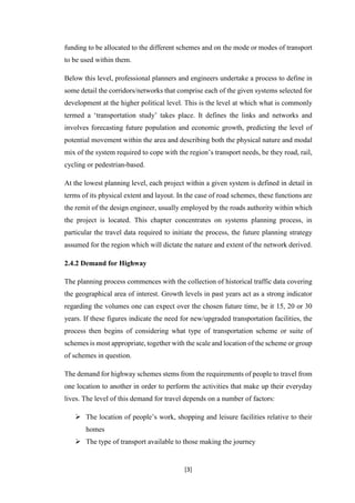 [3]
funding to be allocated to the different schemes and on the mode or modes of transport
to be used within them.
Below this level, professional planners and engineers undertake a process to define in
some detail the corridors/networks that comprise each of the given systems selected for
development at the higher political level. This is the level at which what is commonly
termed a ‘transportation study’ takes place. It defines the links and networks and
involves forecasting future population and economic growth, predicting the level of
potential movement within the area and describing both the physical nature and modal
mix of the system required to cope with the region’s transport needs, be they road, rail,
cycling or pedestrian-based.
At the lowest planning level, each project within a given system is defined in detail in
terms of its physical extent and layout. In the case of road schemes, these functions are
the remit of the design engineer, usually employed by the roads authority within which
the project is located. This chapter concentrates on systems planning process, in
particular the travel data required to initiate the process, the future planning strategy
assumed for the region which will dictate the nature and extent of the network derived.
2.4.2 Demand for Highway
The planning process commences with the collection of historical traffic data covering
the geographical area of interest. Growth levels in past years act as a strong indicator
regarding the volumes one can expect over the chosen future time, be it 15, 20 or 30
years. If these figures indicate the need for new/upgraded transportation facilities, the
process then begins of considering what type of transportation scheme or suite of
schemes is most appropriate, together with the scale and location of the scheme or group
of schemes in question.
The demand for highway schemes stems from the requirements of people to travel from
one location to another in order to perform the activities that make up their everyday
lives. The level of this demand for travel depends on a number of factors:
 The location of people’s work, shopping and leisure facilities relative to their
homes
 The type of transport available to those making the journey
 