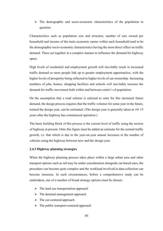 [4]
 The demographic and socio-economic characteristics of the population in
question.
Characteristics such as population size and structure, number of cars owned per
household and income of the main economic earner within each household tend to be
the demographic/socio-economic characteristics having the most direct effect on traffic
demand. These act together in a complex manner to influence the demand for highway
space.
High levels of residential and employment growth will inevitably result in increased
traffic demand as more people link up to greater employment opportunities, with the
higher levels of prosperity being reflected in higher levels of car ownership. Increasing
numbers of jobs, homes, shopping facilities and schools will inevitably increase the
demand for traffic movement both within and between centre’s of population.
On the assumption that a road scheme is selected to cater for this increased future
demand, the design process requires that the traffic volumes for some year in the future,
termed the design year, can be estimated. (The design year is generally taken as 10–15
years after the highway has commenced operation.)
The basic building block of this process is the current level of traffic using the section
of highway at present. Onto this figure must be added an estimate for the normal traffic
growth, i.e. that which is due to the year-on-year annual increases in the number of
vehicles using the highway between now and the design year.
2.4.3 Highway planning strategies
When the highway planning process takes place within a large urban area and other
transport options such as rail may be under consideration alongside car-based ones, the
procedure can become quite complex and the workload involved in data collection can
become immense. In such circumstances, before a comprehensive study can be
undertaken, one of a number of broad strategy options must be chosen:
 The land use transportation approach
 The demand management approach
 The car-centered approach
 The public transport-centered approach
 