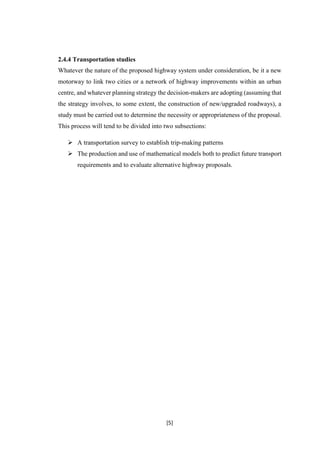 [5]
2.4.4 Transportation studies
Whatever the nature of the proposed highway system under consideration, be it a new
motorway to link two cities or a network of highway improvements within an urban
centre, and whatever planning strategy the decision-makers are adopting (assuming that
the strategy involves, to some extent, the construction of new/upgraded roadways), a
study must be carried out to determine the necessity or appropriateness of the proposal.
This process will tend to be divided into two subsections:
 A transportation survey to establish trip-making patterns
 The production and use of mathematical models both to predict future transport
requirements and to evaluate alternative highway proposals.
 